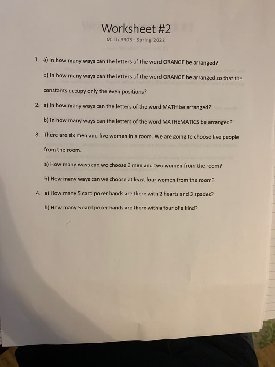 Worksheet #2
Math 3303- Spring 2022
1. a) In how many ways can the letters of the word ORANGE be arranged?
b) In how many ways can the letters of the word ORANGE be arranged so that the
constants occupy only the even positions?
2. a) In how many ways can the letters of the word MATH be arranged?
b) In how many ways can the letters of the word MATHEMATICS be arranged?
3. There are six men and five women in a room. We are going to choose five people
from the room.
a) How many ways can we choose 3 men and two women from the room?
b) How many ways can we choose at least four women from the room?
4. a) How many 5 card poker hands are there with 2 hearts and 3 spades?
b) How many 5 card poker hands are there with a four of a kind?
