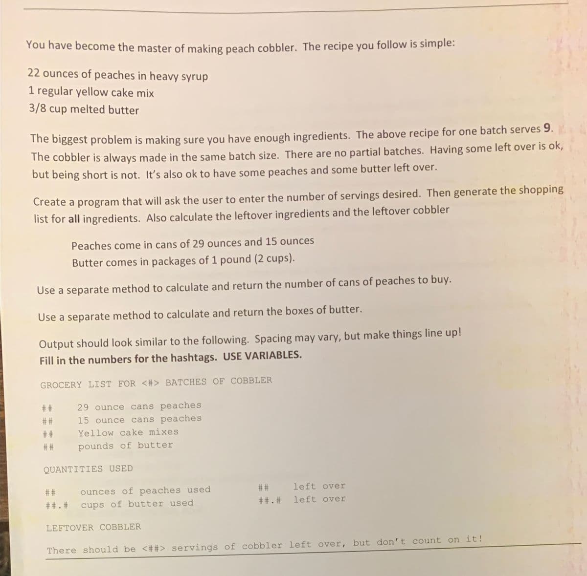 You have become the master of making peach cobbler. The recipe you follow is simple:
22 ounces of peaches in heavy syrup
1 regular yellow cake mix
3/8 cup melted butter
The biggest problem is making sure you have enough ingredients. The above recipe for one batch serves 9.
The cobbler is always made in the same batch size. There are no partial batches. Having some left over is ok,
but being short is not. It's also ok to have some peaches and some butter left over.
Create a program that will ask the user to enter the number of servings desired. Then generate the shopping
list for all ingredients. Also calculate the leftover ingredients and the leftover cobbler
Peaches come in cans of 29 ounces and 15 ounces
Butter comes in packages of 1 pound (2 cups).
Use a separate method to calculate and return the number of cans of peaches to buy.
Use a separate method to calculate and return the boxes of butter.
Output should look similar to the following. Spacing may vary, but make things line up!
Fill in the numbers for the hashtags. USE VARIABLES.
GROCERY LIST FOR <#> BATCHES OF COBBLER
# #
29 ounce cans peaches
##
15 ounce cans peaches
##
Yellow cake mixes
##
pounds of butter
QUANTITIES USED
##
left over
# #
ounces of peaches used
##. #
left over
##. #
cups of butter used
LEFTOVER COBBLER
There should be <##> servings of cobbler left over, but don't count on it!
