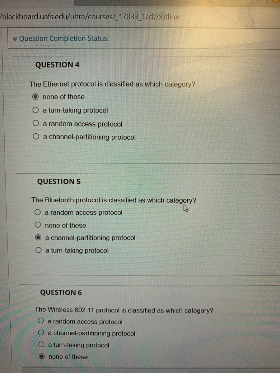 /blackboard.uafs.edu/ultra/courses/_17033_1/cl/outline
v Question Completion Status:
QUESTION 4
The Ethernet protocol is classified as which category?
O none of these
O a turn-taking protocol
O a random access protocol
O a channel-partitioning protocol
QUESTION 5
The Bluetooth protocol is classified as which category?
O a random access protocol
O none of these
O a channel-partitioning protocol
O a turn-taking protocol
QUESTION 6
The Wireless 802.11 protocol is classified as which category?
O a random access protocol
O a channel-partitioning protocol
O a turn-taking protocol
O none of these
