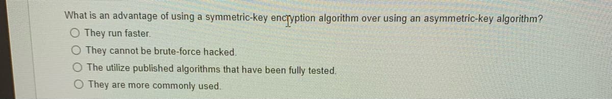 What is an advantage of using a symmetric-key encryption algorithm over using an asymmetric-key algorithm?
O They run faster.
O They cannot be brute-force hacked.
O The utilize published algorithms that have been fully tested.
O They are more commonly used.
