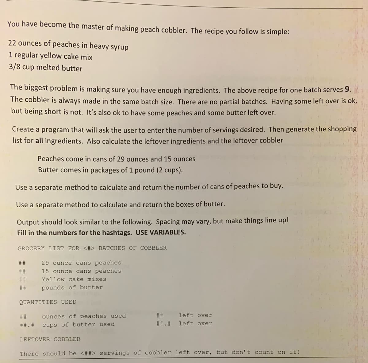 You have become the master of making peach cobbler. The recipe you follow is simple:
22 ounces of peaches in heavy syrup
1 regular yellow cake mix
3/8 cup melted butter
The biggest problem is making sure you have enough ingredients. The above recipe for one batch serves 9.
The cobbler is always made in the same batch size. There are no partial batches. Having some left over is ok,
but being short is not. It's also ok to have some peaches and some butter left over.
Create a program that will ask the user to enter the number of servings desired. Then generate the shopping
list for all ingredients. Also calculate the leftover ingredients and the leftover cobbler
Peaches come in cans of 29 ounces and 15 ounces
Butter comes in packages of 1 pound (2 cups).
Use a separate method to calculate and return the number of cans of peaches to buy.
Use a separate method to calculate and return the boxes of butter.
Output should look similar to the following. Spacing may vary, but make things line up!
Fill in the numbers for the hashtags. USE VARIABLES.
GROCERY LIST FOR <#> BATCHES OF COBBLER
##
29 ounce cans peaches
##
15 ounce cans peaches
# #
Yellow cake mixes
##
pounds of butter
QUANTITIES USED
# #
ounces of peaches used
# #
left over
##. #
cups of butter used
##. #
left over
LEFTOVER COBBLER
There should be <##> servings of cobbler left over, but don't count on it!
