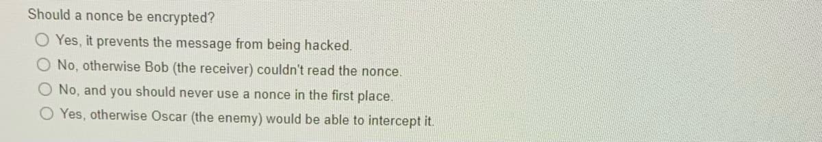 Should a nonce be encrypted?
O Yes, it prevents the message from being hacked.
No, otherwise Bob (the receiver) couldn't read the nonce.
O No, and you should never use a nonce in the first place.
O Yes, otherwise Oscar (the enemy) would be able to intercept it.
