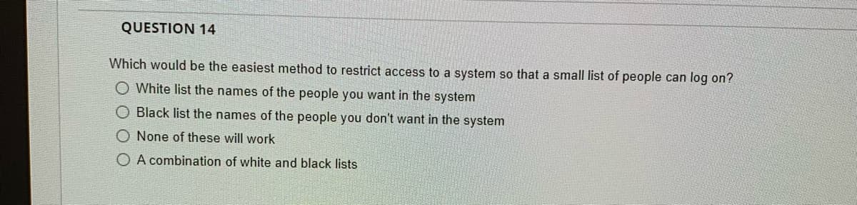 QUESTION 14
Which would be the easiest method to restrict access to a system so that a small list of people can log on?
O White list the names of the people you want in the system
O Black list the names of the people you don't want in the system
O None of these will work
O A combination of white and black lists
