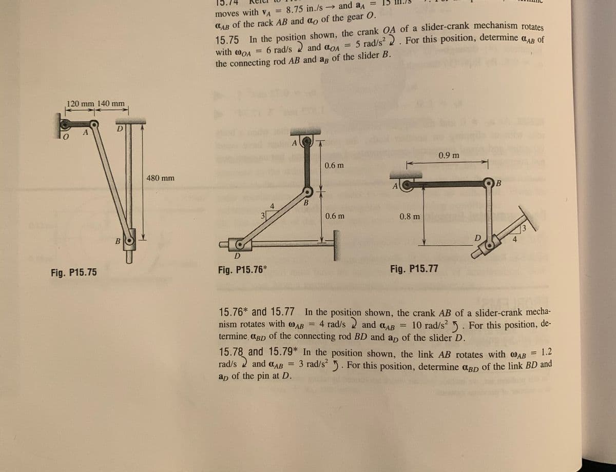 moves with VA = 8.75 in./s and a = 15
0.
%3D
15.75 In the position shown, the crank OA of a slider-crank mechanism rotetes
5 rad/s? 2. For this position, determine
CAB of the rack AB and ao of the gear O.
O.AB
of
with WOA
the connecting rod AB and ar of the slider B.
120 mm 140 mm
A
0.9 m
0.6 m
480 mm
A
4
3
0.6 m
0.8 m
4
D
Fig. P15.75
Fig. P15.76*
Fig. P15.77
15.76* and 15.77 In the position shown, the crank AB of a slider-crank mecha-
nism rotates with wAB = 4 rad/s 2 and aAB
termine aBD of the connecting rod BD and ap of the slider D.
10 rad/s 5. For this position, de-
15.78 and 15.79* In the position shown, the link AB rotates with wAB
= 1.2
rad/s 2 and aAB =
3 rad/s 5. For this position, determine arn of the link BD and
ap of the pin at D.
B.
