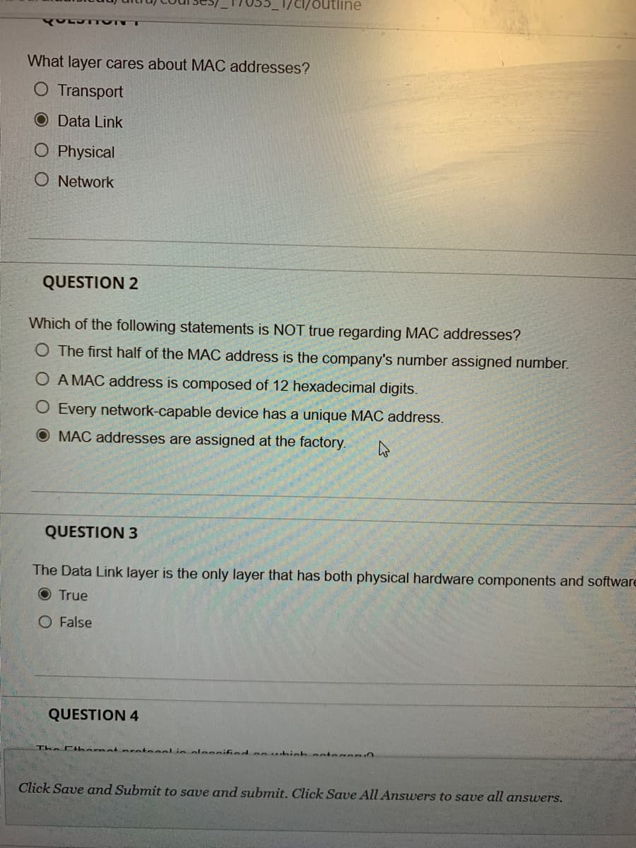 What layer cares about MAC addresses?
O Transport
O Data Link
O Physical
O Network
QUESTION 2
Which of the following statements is NOT true regarding MAC addresses?
O The first half of the MAC address is the company's number assigned number.
O A MAC address is composed of 12 hexadecimal digits.
O Every network-capable device has a unique MAC address.
O MAC addresses are assigned at the factory.
QUESTION 3
The Data Link layer is the only layer that has both physical hardware components and software
O True
O False
QUESTION 4
The Ctharnet nrotecol in oleoniind
ntegen
Click Save and Submit to save and submit. Click Save All Answers to save all answers.
