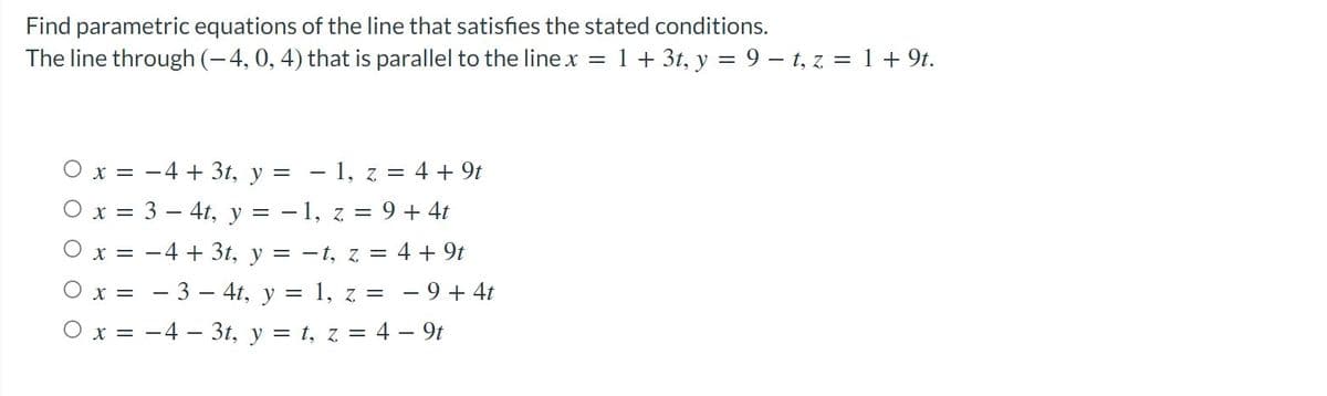 Find parametric equations of the line that satisfies the stated conditions.
The line through (-4, 0, 4) that is parallel to the line x
1 + 3t, y = 9 – t, z = 1 + 9t.
O x = -4 + 3t, y = - 1, z = 4 + 9t
O x = 3 – 4t, y = - 1, z = 9 + 4t
O x = -4 + 3t, y = -t, z = 4 + 9t
O x = - 3 – 4t, y = 1, z = - 9 + 4t
O x = -4 – 3t, y = t, z = 4 – 9t
