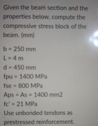 Given the beam section and the
properties below, compute the
compressive stress block of the
beam. (mm)
b = 250 mm
%3D
L=4 m
d = 450 mm
fpu = 1400 MPa
fse 800 MPa
Aps = As = 1400 mm2
%3D
%3D
fc' = 21 MPa
Use unbonded tendons as
prestressed reinforcement.
