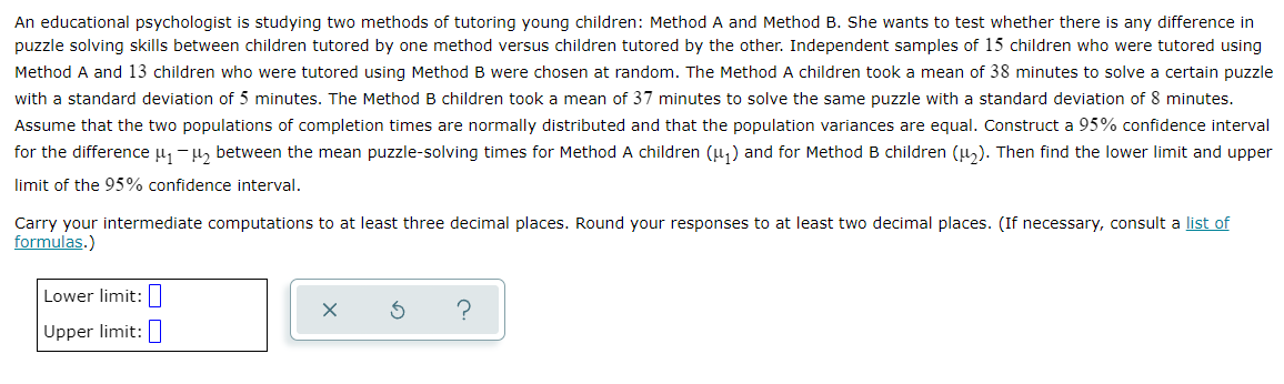 An educational psychologist is studying two methods of tutoring young children: Method A and Method B. She wants to test whether there is any difference in
puzzle solving skills between children tutored by one method versus children tutored by the other. Independent samples of 15 children who were tutored using
Method A and 13 children who were tutored using Method B were chosen at random. The Method A children took a mean of 38 minutes to solve a certain puzzle
with a standard deviation of 5 minutes. The Method B children took a mean of 37 minutes to solve the same puzzle with a standard deviation of 8 minutes.
Assume that the two populations of completion times are normally distributed and that the population variances are equal. Construct a 95% confidence interval
for the difference u, -u, between the mean puzzle-solving times for Method A children (u,) and for Method B children (u). Then find the lower limit and upper
limit of the 95% confidence interval.
Carry your intermediate computations to at least three decimal places. Round your responses to at least two decimal places. (If necessary, consult a list of
formulas.)
Lower limit:|
Upper limit:
