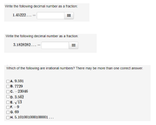 Write the following decimal number as a fraction:
1.45222...
Write the following decimal number as a fraction:
3.1828282...
Which of the following are irrational numbers? There may be more than one correct answer.
A. 9.591
В. 7729
с. - 23046
D. 3.562
OE. V13
OF. -9
G. 69
OH. 5.101001000100001...
