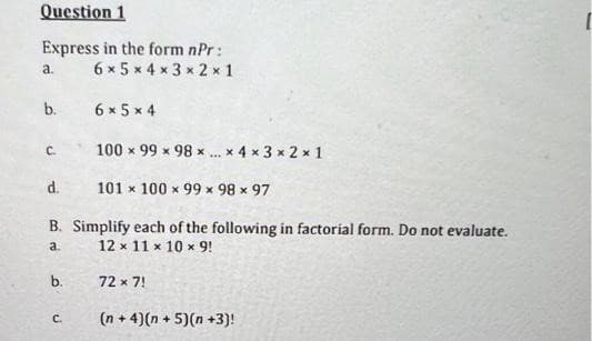 Question 1
Express in the form nPr:
6 x 5 x 4 x 3 x 2 x 1
a.
b.
6 x 5 x 4
C.
100 x 99 x 98 x ... x 4 x 3 x 2 x 1
d.
101 x 100 x 99 x 98 x 97
B. Simplify each of the following in factorial form. Do not evaluate.
a.
12 x 11 x 10 x 9!
b.
72 x 7!
C.
(n + 4)(n + 5)(n +3)!
