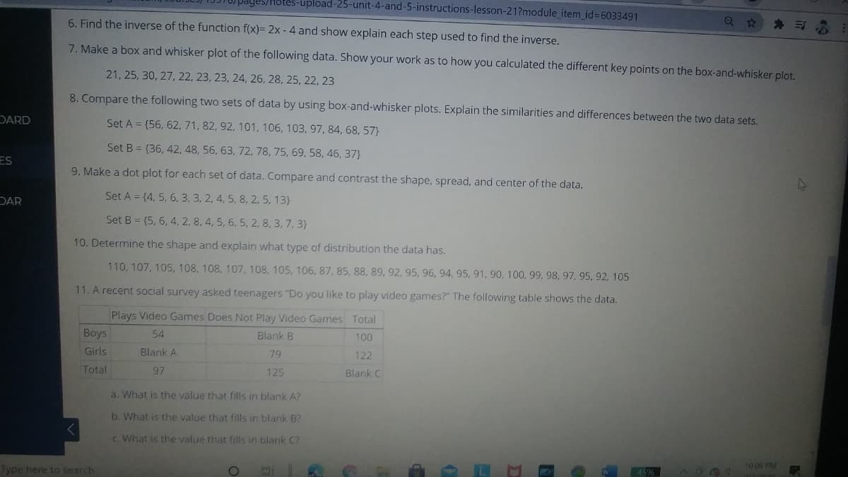 -upload-25-unit-4-and-5-instructions-lesson-21?module item id%3D6033491
6. Find the inverse of the function f(x)= 2x - 4 and show explain each step used to find the inverse.
7. Make a box and whisker plot of the following data. Show your work as to how you calculated the different key points on the box-and-whisker plot.
21, 25, 30, 27, 22, 23, 23, 24, 26, 28, 25, 22, 23
8. Compare the following two sets of data by using box-and-whisker plots. Explain the similarities and differences between the two data sets,
DARD
Set A = {56, 62, 71, 82, 92, 101, 106, 103, 97, 84, 68, 57}
Set B = (36, 42, 48, 56, 63, 72, 78, 75, 69, 58, 46, 37}
ES
9. Make a dot plot for each set of data. Compare and contrast the shape, spread, and center of the data.
DAR
Set A = (4, 5, 6, 3, 3, 2, 4, 5, 8, 2, 5, 13}
Set B = (5, 6, 4, 2, 8, 4, 5, 6, 5, 2, 8, 3, 7, 3)
10. Determine the shape and explain what type of distribution the data has.
110, 107, 105, 108, 108, 107, 108, 105, 106, 87, 85, 88, 89, 92, 95, 96, 94, 95, 91, 90, 100, 99, 98, 97, 95, 92, 105
11. A recent social survey asked teenagers "Do you like to play video games?" The following table shows the data.
Plays Video Games Does Not Play Video Games Total
Boys
54
Blank B
100
Girls
Blank A
79
122
Total
97
125
Blank C
a. What is the value that fills in blank A?
b. What is the value that fills in blank B?
C What is the yalue that fills in blank C?
Type here to search
10 06 PM
Co
