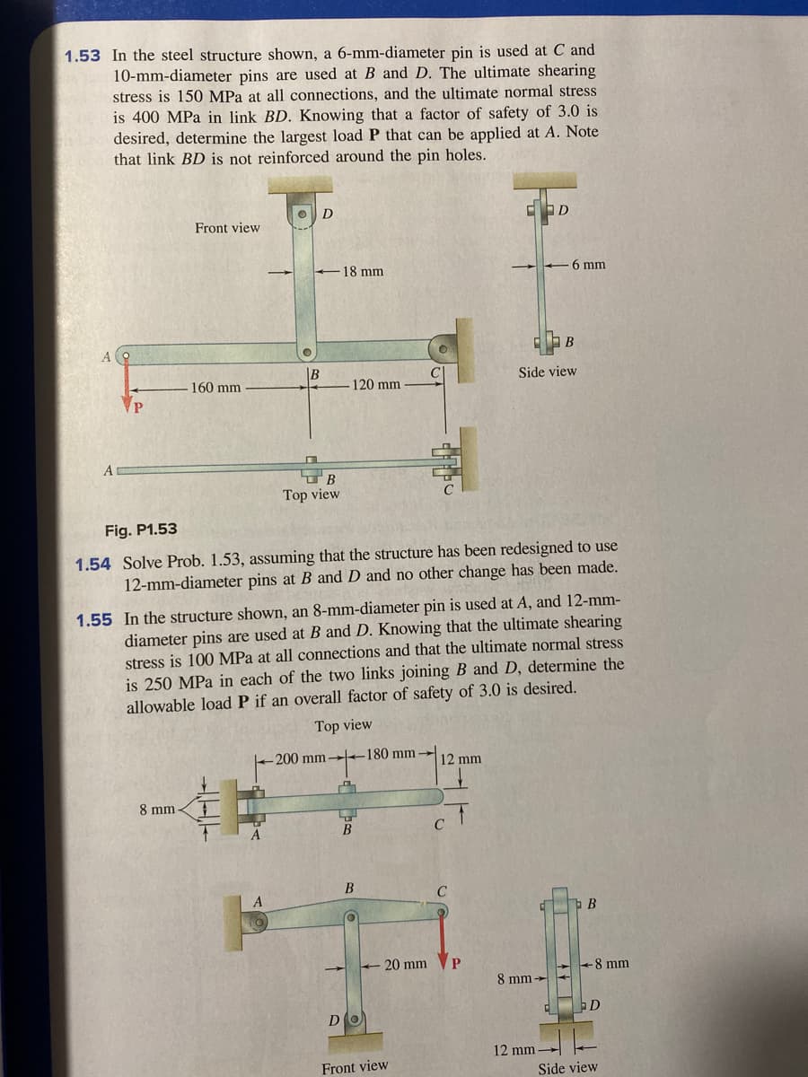 1.53 In the steel structure shown, a 6-mm-diameter pin is used at C and
10-mm-diameter pins are used at B and D. The ultimate shearing
stress is 150 MPa at all connections, and the ultimate normal stress
is 400 MPa in link BD. Knowing that a factor of safety of 3.0 is
desired, determine the largest load P that can be applied at A. Note
that link BD is not reinforced around the pin holes.
D
Front view
18 mm
6 mm
В
Side view
160 mm
-120 mm
Top view
Fig. P1.53
1.54 Solve Prob. 1.53, assuming that the structure has been redesigned to use
12-mm-diameter pins at B and D and no other change has been made.
1.55 In the structure shown, an 8-mm-diameter pin is used at A, and 12-mm-
diameter pins are used at B and D. Knowing that the ultimate shearing
stress is 100 MPa at all connections and that the ultimate normal stress
is 250 MPa in each of the two links joining B and D, determine the
allowable load P if an overall factor of safety of 3.0 is desired.
Top view
200 mm
180 mm→
12 mm
8 mm
B
C
20 mm
P
+8 mm
8 mm -
D
12 mm
Front view
Side view
