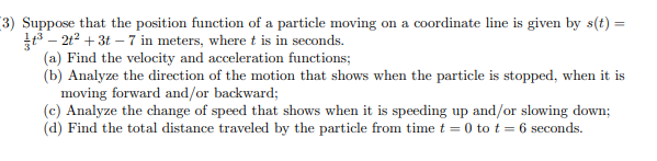 (3) Suppose that the position function of a particle moving on a coordinate line is given by s(t) =
³-2t² + 3t - 7 in meters, where t is in seconds.
(a) Find the velocity and acceleration functions;
(b) Analyze the direction of the motion that shows when the particle is stopped, when it is
moving forward and/or backward;
(c) Analyze the change of speed that shows when it is speeding up and/or slowing down;
(d) Find the total distance traveled by the particle from time t = 0 to t = 6 seconds.