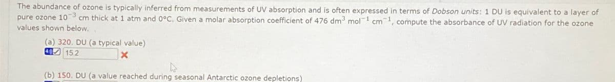 The abundance of ozone is typically inferred from measurements of UV absorption and is often expressed in terms of Dobson units: 1 DU is equivalent to a layer of
pure ozone 103 cm thick at 1 atm and 0°C. Given a molar absorption coefficient of 476 dm³ mol 1 cm 1, compute the absorbance of UV radiation for the ozone
values shown below.
(a) 320. DU (a typical value)
mol-1
4.0
15.2
x
(b) 150. DU (a value reached during seasonal Antarctic ozone depletions)