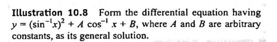 Illustration 10.8 Form the differential equation having
y = (sin ¹x)² + A cos¹ x + B, where A and B are arbitrary
constants, as its general solution.