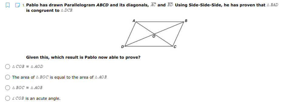 1. Pablo has drawn Parallelogram ABCD and its diagonals, AC and BD. Using Side-Side-Side, he has proven that A BAD
is congruent to A DCB.
Given this, which result is Pablo now able to prove?
O A COB = A AOD
The area of A BoC is equal to the area of A AO B.
O A BOC = A AOB
O LCOB is an acute angle.
