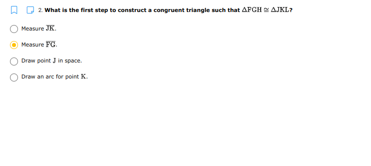 2. What is the first step to construct a congruent triangle such that AFGH = AJKL?
Measure JK.
Measure FG.
Draw point J in space.
Draw an arc for point K.
