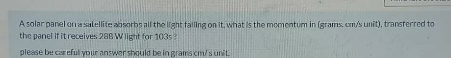 A solar panel on a satellite absorbs all the light falling on it, what is the momentum in (grams. cm/s unit), transferred to
the panel if it receives 288 W light for 103s?
please be careful your answer should be in grams cm/ s unit.
