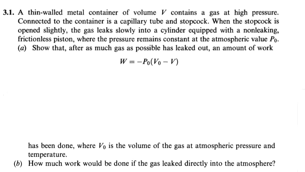 3.1. A thin-walled metal container of volume V contains a gas at high pressure.
Connected to the container is a capillary tube and stopcock. When the stopcock is
opened slightly, the gas leaks slowly into a cylinder equipped with a nonleaking,
frictionless piston, where the pressure remains constant at the atmospheric value Po.
(a) Show that, after as much gas as possible has leaked out, an amount of work
W = -Po(Vo – V)
has been done, where Vo is the volume of the gas at atmospheric pressure and
temperature.
(b) How much work would be done if the gas leaked directly into the atmosphere?
