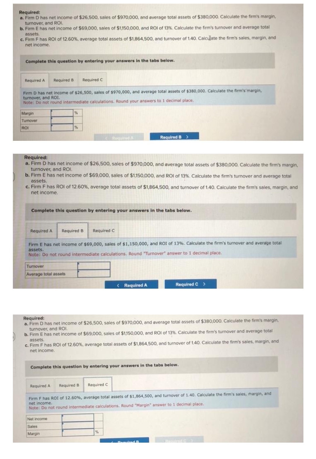 Required:
a. Firm D has net income of $26,500, sales of $970,000, and average total assets of $380,000. Calculate the firm's margin,
turnover, and ROI.
b. Firm E has net income of $69,000, sales of $1,150,000, and ROI of 13%. Calculate the firm's turnover and average total
assets.
c. Firm F has ROI of 12.60%, average total assets of $1,864,500, and turnover of 1.40. Calculate the firm's sales, margin, and
net income.
Complete this question by entering your answers in the tabs below.
Required A
Firm D has net income of $26,500, sales of $970,000, and average total assets of $380,000. Calculate the firm's'margin,
turnover, and ROI.
Note: Do not round intermediate calculations. Round your answers to 1 decimal place.
Margin
Turnover
ROI
Required B Required C
Required A
%
%
Required:
a. Firm D has net income of $26,500, sales of $970,000, and average total assets of $380,000. Calculate the firm's margin,
turnover, and ROI.
b. Firm E has net income of $69,000, sales of $1,150,000, and ROI of 13%. Calculate the firm's turnover and average total
assets.
c. Firm F has ROI of 12.60%, average total assets of $1,864,500, and turnover of 1.40. Calculate the firm's sales, margin, and
net income.
Complete this question by entering your answers in the tabs below.
Turnover
Average total assets
Required A
Required B Required C
Firm E has net income of $69,000, sales of $1,150,000, and ROI of 13%. Calculate the firm's turnover and average total
assets.
Note: Do not round intermediate calculations. Round "Turnover" answer to 1 decimal place.
Net income
Sales
Margin
Required A Required B Required C
Required B >
< Required A
Required:
a. Firm D has net income of $26,500, sales of $970,000, and average total assets of $380,000. Calculate the firm's margin,
turnover, and ROI.
b. Firm E has net income of $69,000, sales of $1,150,000, and ROI of 13%. Calculate the firm's turnover and average total
assets.
c. Firm F has ROI of 12.60%, average total assets of $1,864,500, and turnover of 1.40. Calculate the firm's sales, margin, and
net income.
Complete this question by entering your answers in the tabs below.
%
Required C >
Firm F has ROI of 12.60%, average total assets of $1,864,500, and turnover of 1.40. Calculate the firm's sales, margin, and
net income.
Note: Do not round intermediate calculations. Round "Margin" answer to 1 decimal place.
Required B