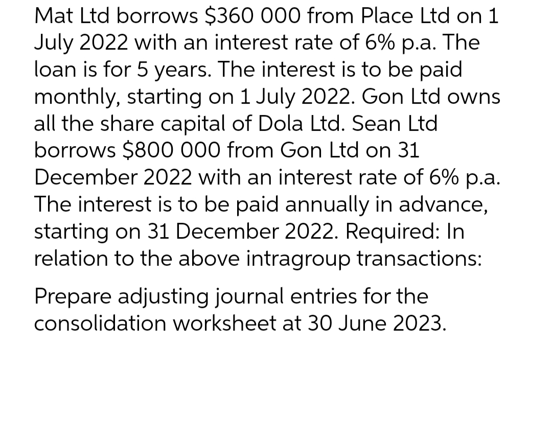 Mat Ltd borrows $360 000 from Place Ltd on 1
July 2022 with an interest rate of 6% p.a. The
loan is for 5 years. The interest is to be paid
monthly, starting on 1 July 2022. Gon Ltd owns
all the share capital of Dola Ltd. Sean Ltd
borrows $800 000 from Gon Ltd on 31
December 2022 with an interest rate of 6% p.a.
The interest is to be paid annually in advance,
starting on 31 December 2022. Required: In
relation to the above intragroup transactions:
Prepare adjusting journal entries for the
consolidation worksheet at 30 June 2023.