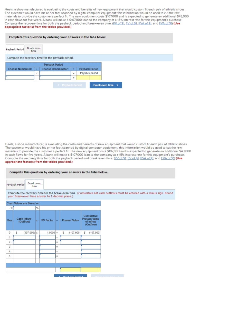 Heels, a shoe manufacturer, is evaluating the costs and benefits of new equipment that would custom fit each pair of athletic shoes.
The customer would have his or her foot scanned by digital computer equipment; this information would be used to cut the raw
materials to provide the customer a perfect fit. The new equipment costs $107,000 and is expected to generate an additional $43,000
in cash flows for five years. A bank will make a $107,000 loan to the company at a 15% interest rate for this equipment's purchase.
Compute the recovery time for both the payback period and break-even time. (PV of $1. FV of $1. PVA of $1, and FVA of $1) (Use
appropriate factor(s) from the tables provided.)
Complete this question by entering your answers in the tabs below.
Payback Period Break even
time
Compute the recovery time for the payback period.
Payback Period
Choose Numerator: Choose Denominator:
Payback Period Break even
time
Heels, a shoe manufacturer, is evaluating the costs and benefits of new equipment that would custom fit each pair of athletic shoes.
The customer would have his or her foot scanned by digital computer equipment; this information would be used to cut the raw
materials to provide the customer a perfect fit. The new equipment costs $107,000 and is expected to generate an additional $43,000
in cash flows for five years. A bank will make a $107,000 loan to the company at a 15% interest rate for this equipment's purchase.
Compute the recovery time for both the payback period and break-even time. (PV of $1. FV of $1. PVA of $1, and FVA of $1) (Use
appropriate factor(s) from the tables provided.)
Complete this question by entering your answers in the tabs below.
Chart Values are Based on:
i=
Year
Compute the recovery time for the break-even time. (Cumulative net cash outflows must be entered with a minus sign. Round
your Break-even time answer to 1 decimal place.)
0
1
2
3
4
5
Cash Inflow
(Outflow)
$
< Payback Period
x
(107,000) x
PV Factor - Present Value
Payback Period
Payback period
1.0000 =
=
Break even time >
=
=
Cumulative
Present Value
of Inflow
(Outflow)
S (107,000) $ (107,000)