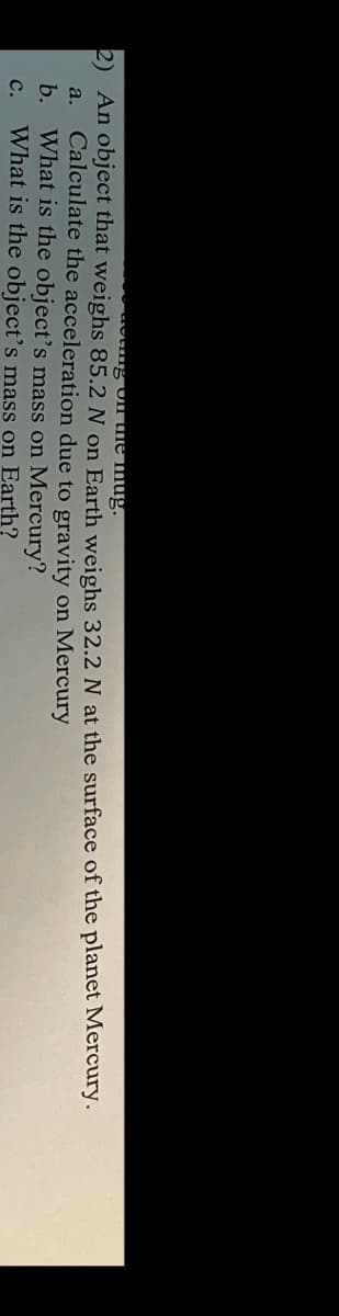 "g Ul the mug.
2) An object that weighs 85.2 N on Earth weighs 32.2 N at the surface of the planet Mercury.
Calculate the acceleration due to gravity on Mercury
b. What is the object's mass on Mercury?
What is the object's mass on Earth?
a.
с.
