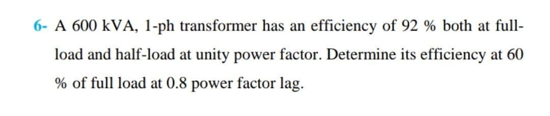 6- A 600 kVA, 1-ph transformer has an efficiency of 92 % both at full-
load and half-load at unity power factor. Determine its efficiency at 60
% of full load at 0.8 power factor lag.