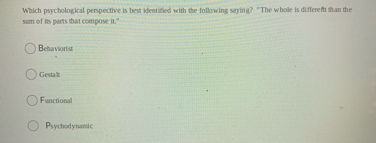 Which psychological perspective is best identified with the following saying? "The whole is differefit than the
sum of its parts that compose it."
Behaviorist
Gestalt
Functional
Psychodynamic
