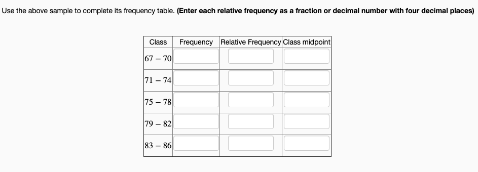 Use the above sample to complete its frequency table. (Enter each relative frequency as a fraction or decimal number with four decimal places)
Frequency Relative Frequency Class midpoint
Class
67 – 70
71 – 74
75 – 78
79 – 82
83 – 86
