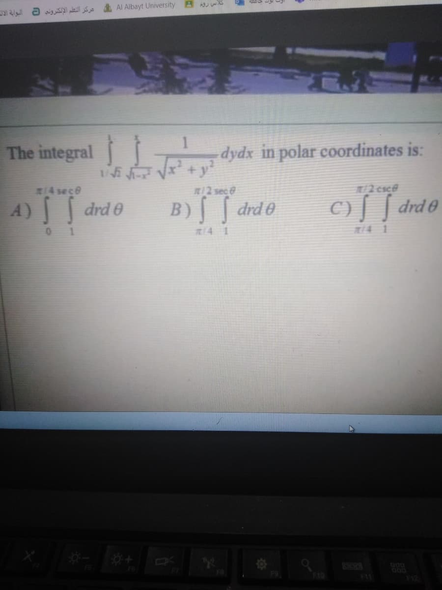 Al Albayt University
مركز التعلم الإلكتروني
The integral
dydx in polar coordinates is:
214 sece
R/2 sec &
12 esce
A) drd e
B) [ drd e
C)[ [ drd®
0 1
R4 1
R14 1
DOD
DO0
F10
F12
F11
