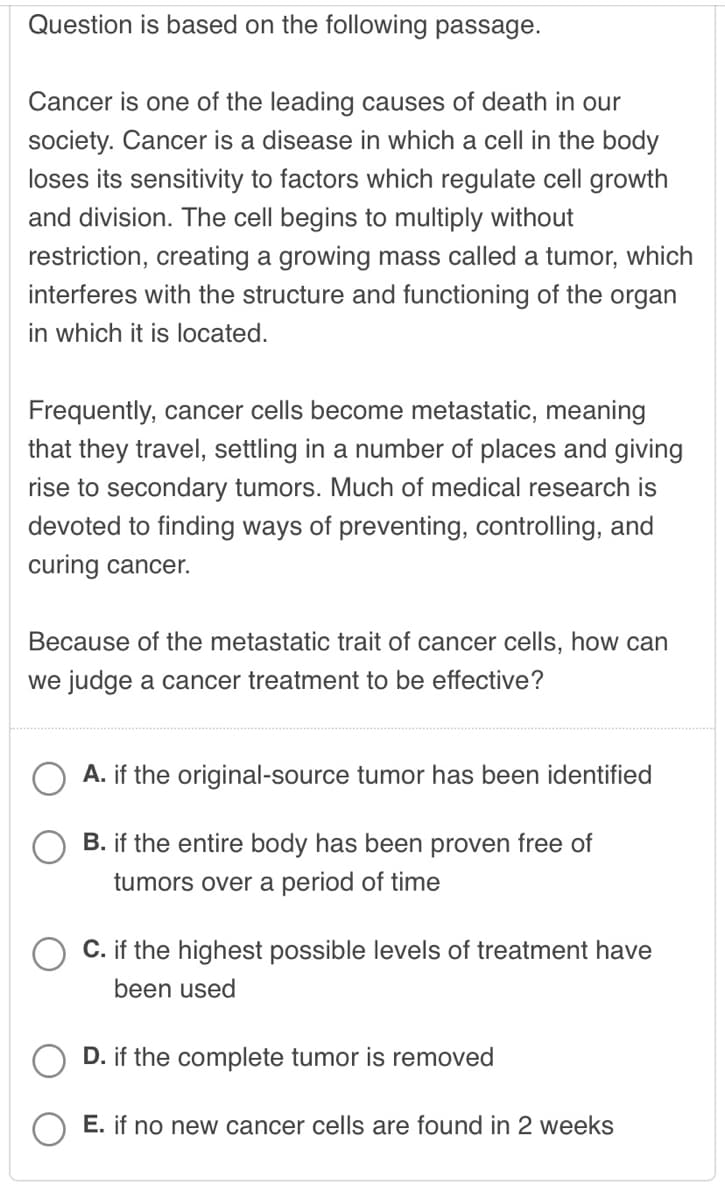 Question is based on the following passage.
Cancer is one of the leading causes of death in our
society. Cancer is a disease in which a cell in the body
loses its sensitivity to factors which regulate cell growth
and division. The cell begins to multiply without
restriction, creating a growing mass called a tumor, which
interferes with the structure and functioning of the organ
in which it is located.
Frequently, cancer cells become metastatic, meaning
that they travel, settling in a number of places and giving
rise to secondary tumors. Much of medical research is
devoted to finding ways of preventing, controlling, and
curing cancer.
Because of the metastatic trait of cancer cells, how can
we judge a cancer treatment to be effective?
A. if the original-source tumor has been identified
B. if the entire body has been proven free of
tumors over a period of time
C. if the highest possible levels of treatment have
been used
D. if the complete tumor is removed
E. if no new cancer cells are found in 2 weeks