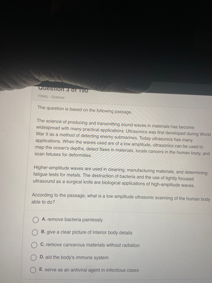 ### Educational Resource: Understanding Ultrasonics

**Science Final Exam Preparation**

#### Question 3 of 190: Science

**Passage for Analysis:**

The science of producing and transmitting sound waves in materials has become widespread with many practical applications. Ultrasonics was first developed during World War II as a method of detecting enemy submarines. Today, ultrasonics has many applications. When the waves used are of a low amplitude, ultrasonics can be used to map the ocean's depths, detect flaws in materials, locate cancers in the human body, and scan fetuses for deformities.

Higher-amplitude waves are used in cleaning, manufacturing materials, and determining fatigue tests for metals. The destruction of bacteria and the use of tightly focused ultrasound as a surgical knife are biological applications of high-amplitude waves.

**Multiple Choice Question:**

According to the passage, what is a low amplitude ultrasonic scanning of the human body able to do?

- A. Remove bacteria painlessly
- B. Give a clear picture of interior body details
- C. Remove cancerous materials without radiation
- D. Aid the body's immune system
- E. Serve as an antiviral agent in infectious cases

**Correct Answer: B. Give a clear picture of interior body details**

---

This passage provides insights into the various applications of ultrasonics, emphasizing the distinction between low and high amplitude waves and their respective uses in different fields. Understanding these principles is crucial for recognizing the utility of ultrasonics in both technological and medical advancements.