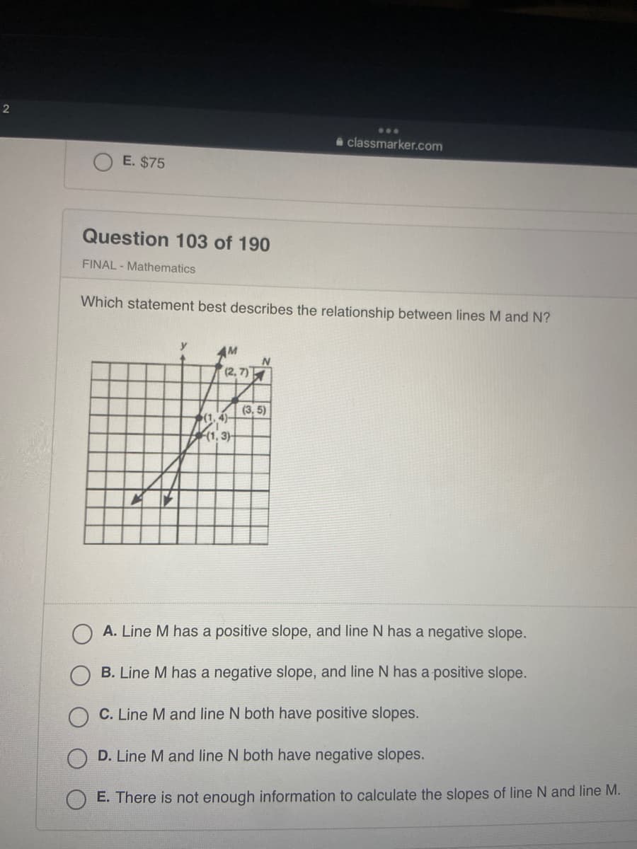 ### Question 103 of 190
**FINAL - Mathematics**

**Which statement best describes the relationship between lines M and N?**

#### Diagram Analysis:
The diagram presents a Cartesian coordinate system with two lines, labeled M and N, intersecting at different points.

Here are the coordinates for the lines shown in the graph:

- **Line M**:
  - Passes through the points (1, 3) and (4, 5)
  
- **Line N**:
  - Passes through the points (1, 4) and (2, 7)

#### Calculation of Slopes:
To determine the relationship between the slopes of the lines, we will calculate the slope (m) of each line using the formula:
\[ m = \frac{\Delta y}{\Delta x} = \frac{y_2 - y_1}{x_2 - x_1} \]

**Line M**:
- Points: (1, 3) and (4, 5)
- Slope (m) of Line M:
  \[ m = \frac{5 - 3}{4 - 1} = \frac{2}{3} \]

**Line N**:
- Points: (1, 4) and (2, 7)
- Slope (m) of Line N:
  \[ m = \frac{7 - 4}{2 - 1} = \frac{3}{1} = 3 \]

#### Answer Choices Evaluation:
- **A.** Line M has a positive slope, and line N has a negative slope.
- **B.** Line M has a negative slope, and line N has a positive slope.
- **C.** Line M and line N both have positive slopes.
- **D.** Line M and line N both have negative slopes.
- **E.** There is not enough information to calculate the slopes of line N and line M.

Based on the calculated slopes:
- Line M has a slope of \( \frac{2}{3} \), which is positive.
- Line N has a slope of \( 3 \), which is also positive.

Thus, the correct answer is:
**C. Line M and line N both have positive slopes.**