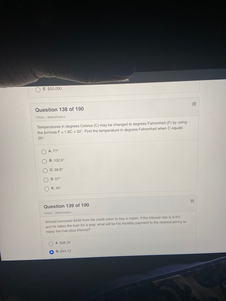 ---

### Mathematics - Final Exam

#### Question 138 of 190
**Category:** FINAL - Mathematics

Temperatures in degrees Celsius (C) may be changed to degrees Fahrenheit (F) by using the formula F = 1.8C + 32°. Find the temperature in degrees Fahrenheit when C equals 25°.

**Options:**
- A. 77°
- B. 102.6°
- C. 58.8°
- D. 57°
- E. 45°

#### Question 139 of 190
**Category:** FINAL - Mathematics

Ahmed borrowed $450 from his credit union to buy a copier. If the interest rate is 9.9% and he takes the loan for a year, what will be his monthly payment to the nearest penny to repay the loan plus interest?

**Options:**
- A. $38.20
- B. $44.12  (Selected)
- C. $42.50
- D. $40.00
- E. $41.10

---

There are no graphs or diagrams present in the image.

---

This content can be used for educational purposes, allowing students to practice mathematical problems based on real-world scenarios involving temperature conversion and loan payments.