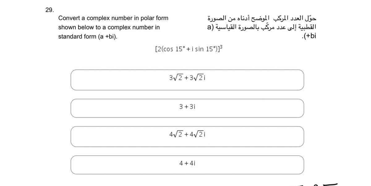 29.
Convert a complex number in polar form
shown below to a complex number in
standard form (a +bi).
[2(cos 15° + i sin 15°)]3
3V2 + 32i
3+3i
4V2 + 4V2i
حول العدد المركب الموضح أدناه من الصورة
القطبية إلى عدد مركب بالصورة القياسية (a
4+4i
L
.(+bi