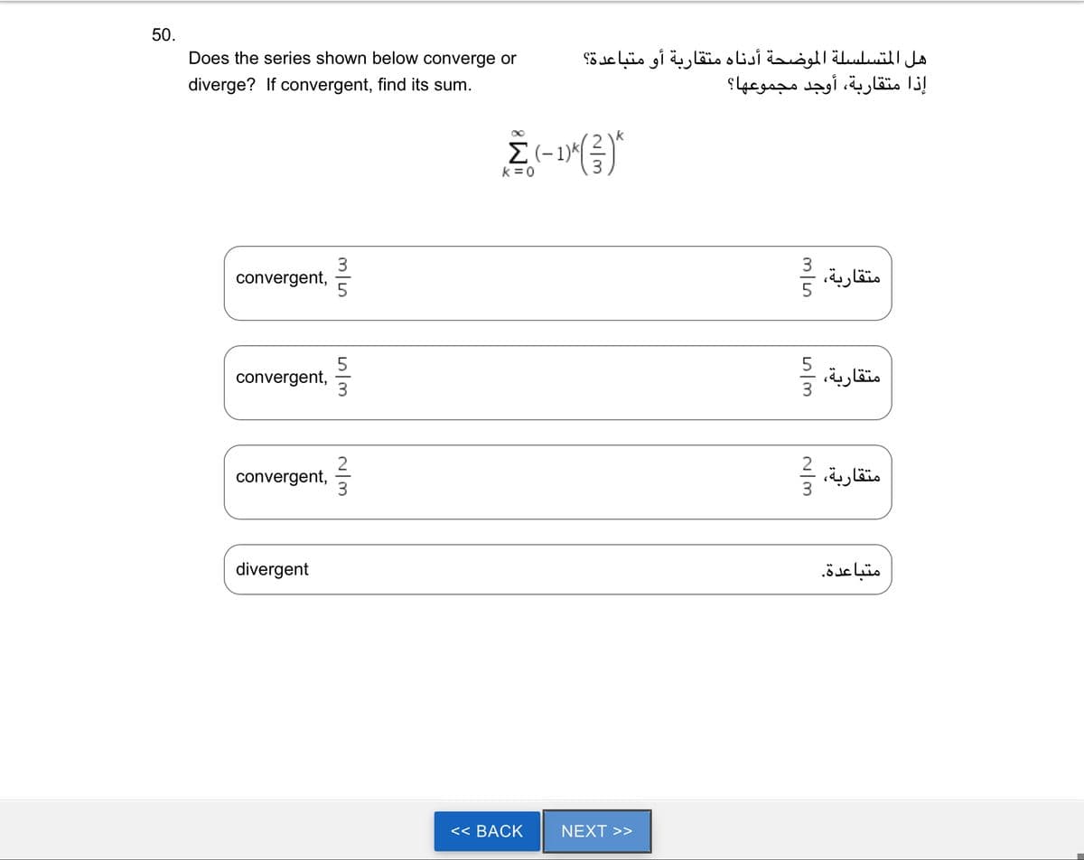 50.
Does the series shown below converge or
diverge? If convergent, find its sum.
convergent,
convergent,
convergent,
divergent
3
m|م
3
2
Im
k = 0
<< BACK
هل المتسلسلة الموضحة أدناه متقاربة أو متباعدة؟
إذا متقاربة، أوجد مجموعها؟
(-1)*(3)
k
NEXT >>
3/5
m|م
متقاربة، و
~/m
متقاربة،
2
متقاربة،
متباعدة.