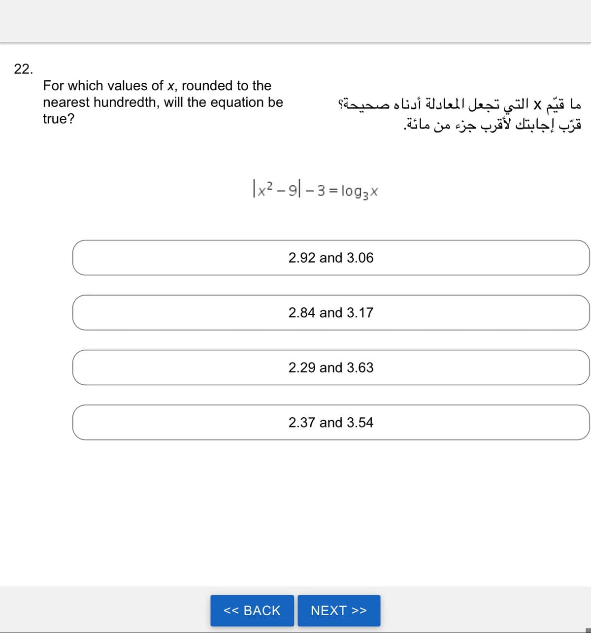 22.
For which values of x, rounded to the
nearest hundredth, will the equation be
true?
ما قيم x التي تجعل المعادلة أدناه صحيحة؟
قرب إجابتك لأقرب جزء من مائة.
| x2 - 9 - 3 = log3x
<< BACK
2.92 and 3.06
2.84 and 3.17
2.29 and 3.63
2.37 and 3.54
NEXT >>