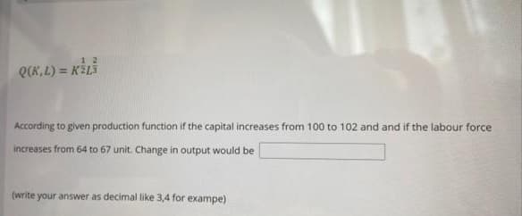 1 2
Q(K,L) = KELS
According to given production function if the capital increases from 100 to 102 and and if the labour force
increases from 64 to 67 unit. Change in output would be
(write your answer as decimal like 3,4 for exampe)
