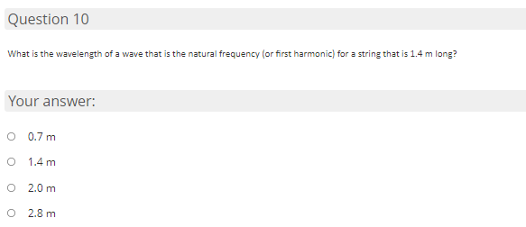 ### Question 10
**What is the wavelength of a wave that is the natural frequency (or first harmonic) for a string that is 1.4 m long?**

### Your answer:
- ○ 0.7 m
- ○ 1.4 m
- ○ 2.0 m
- ○ 2.8 m