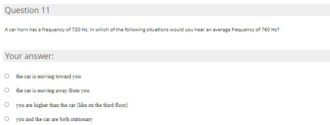 Question 11
A car horn has a frequency of 720 Hz. In which of the following situations would you hear an average frequency of 760 Hz?
Your answer:
the car is moving toward you
the car is moving away from you
you are higher than the car (like on the third floor)
you and the car are both stationary
