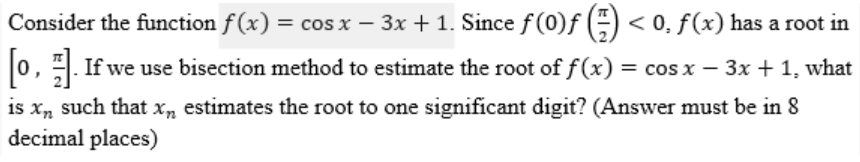 Consider the function f(x) = cos x − 3x + 1. Since ƒ (0)ƒ (²) < 0, ƒ (x) has a root in
[0]. If we use bisection method to estimate the root of ƒ (x) = cos x − 3x + 1, what
is xn such that xn estimates the root to one significant digit? (Answer must be in 8
decimal places)