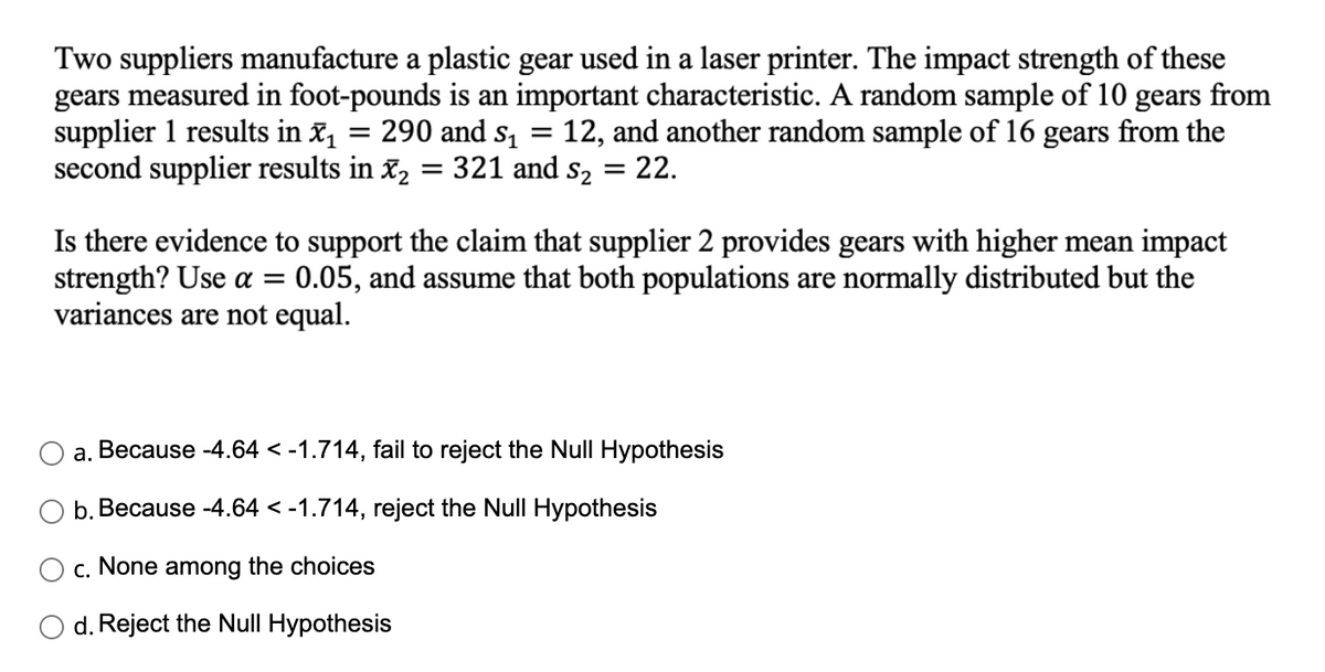 Two suppliers manufacture a plastic gear used in a laser printer. The impact strength of these
gears measured in foot-pounds is an important characteristic. A random sample of 10 gears from
supplier 1 results in X₁ = : 290 and $₁ = 12, and another random sample of 16 gears from the
second supplier results in x₂ = 321 and 5₂
= = 22.
Is there evidence to support the claim that supplier 2 provides gears with higher mean impact
strength? Use a = 0.05, and assume that both populations are normally distributed but the
variances are not equal.
a. Because -4.64 < -1.714, fail to reject the Null Hypothesis
b. Because -4.64 < -1.714, reject the Null Hypothesis
c. None among the choices
d. Reject the Null Hypothesis