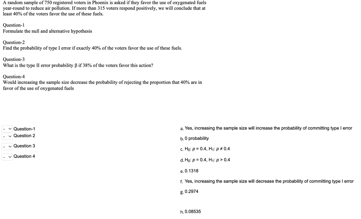 A random sample of 750 registered voters in Phoenix is asked if they favor the use of oxygenated fuels
year-round to reduce air pollution. If more than 315 voters respond positively, we will conclude that at
least 40% of the voters favor the use of these fuels.
Question-1
Formulate the null and alternative hypothesis
Question-2
Find the probability of type I error if exactly 40% of the voters favor the use of these fuels.
Question-3
What is the type II error probability B if 38% of the voters favor this action?
Question-4
Would increasing the sample size decrease the probability of rejecting the proportion that 40% are in
favor of the use of oxygenated fuels
v Question-1
a. Yes, increasing the sample size will increase the probability of committing type I error
v Question 2
b. 0 probability
v Question 3
с. Но: р %3D 0.4, Н1: р #0.4
v Question 4
d. Ho: р %3D 0.4, Н1:р> 0.4
е. О.1318
f. Yes, increasing the sample size will decrease the probability of committing type I error
g. 0.2974
h. 0.08535
