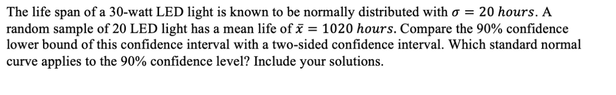 span of a 30-watt LED light is known to be normally distributed with o = 20 hours. A
random sample of 20 LED light has a mean life of x = 1020 hours. Compare the 90% confidence
The life
lower bound of this confidence interval with a two-sided confidence interval. Which standard normal
curve applies to the 90% confidence level? Include your solutions.
