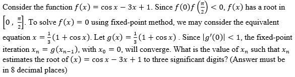 Consider the function f(x) = cos x − 3x + 1. Since ƒ (0)ƒ (=) < 0. f(x) has a root in
[0, 1]. To solve f(x) = 0 using fixed-point method, we may consider the equivalent
equation x =
c = (1 + cos x). Let g(x) = (1 + cos x). Since [g'(0)| < 1, the fixed-point
iteration xn = g(xn-1), with xo = 0, will converge. What is the value of xn such that xn
estimates the root of (x) = cos x - 3x + 1 to three significant digits? (Answer must be
in 8 decimal places)