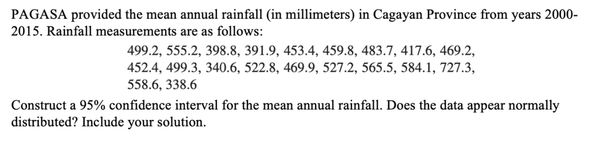 PAGASA provided the mean annual rainfall (in millimeters) in Cagayan Province from years 2000-
2015. Rainfall measurements are as follows:
499.2, 555.2, 398.8, 391.9, 453.4, 459.8, 483.7, 417.6, 469.2,
452.4, 499.3, 340.6, 522.8, 469.9, 527.2, 565.5, 584.1, 727.3,
558.6, 338.6
Construct a 95% confidence interval for the mean annual rainfall. Does the data appear normally
distributed? Include your solution.
