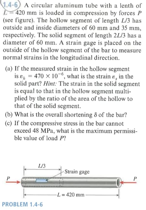 1.4-6) A circular aluminum tube with a lenth of
L- 420 mm is loaded in compression by forces P
(see figure). The hollow segment of length L/3 has
outside and inside diameters of 60 mm and 35 mm,
respectively. The solid segment of length 2L/3 has a
diameter of 60 mm. A strain gage is placed on the
outside of the hollow segment of the bar to measure
normal strains in the longitudinal direction.
(a) If the measured strain in the hollow segment
is ɛ, = 470 x 10-º, what is the strain ɛ, in the
solid part? Hint: The strain in the solid
is equal to that in the hollow segment multi-
plied by the ratio of the area of the hollow to
that of the solid segment.
segment
(b) What is the overall shortening 8 of the bar?
(c) If the compressive stress in the bar cannot
exceed 48 MPa, what is the maximum permissi-
ble value of load P?
L/3
Strain gage
-L = 420 mm
PROBLEM 1.4-6
