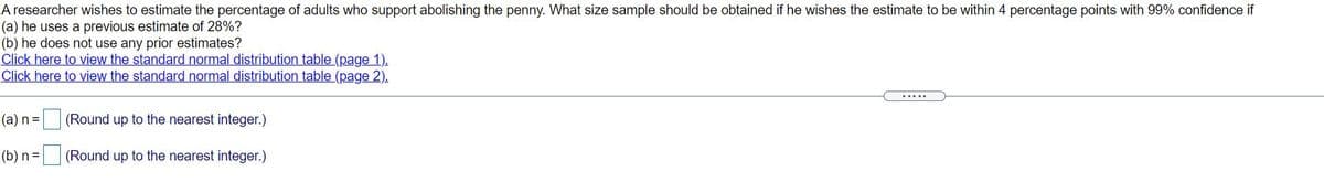 A researcher wishes to estimate the percentage of adults who support abolishing the penny. What size sample should be obtained if he wishes the estimate to be within 4 percentage points with 99% confidence if
(a) he uses a previous estimate of 28%?
(b) he does not use any prior estimates?
Click here to view the standard normal distribution table (page 1).
Click here to view the standard normal distribution table (page 2).
.....
(а) n%3D
(Round up to the nearest integer.)
(b) n =
(Round up to the nearest integer.)
