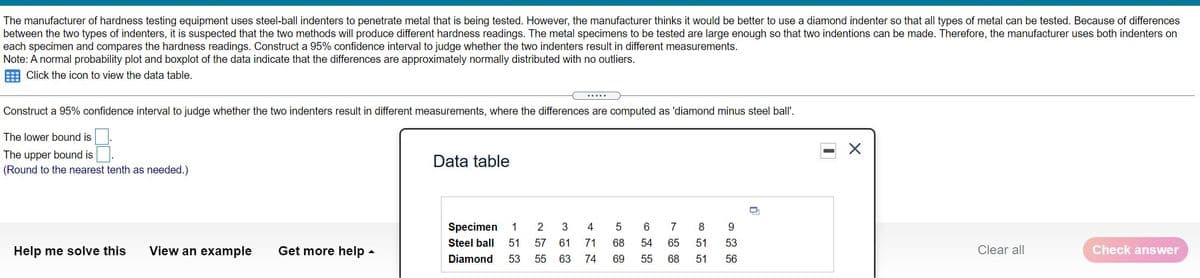 The manufacturer of hardness testing equipment uses steel-ball indenters to penetrate metal that is being tested. However, the manufacturer thinks it would be better to use a diamond indenter so that all types of metal can be tested. Because of differences
between the two types of indenters, it is suspected that the two methods will produce different hardness readings. The metal specimens to be tested are large enough so that two indentions can be made. Therefore, the manufacturer uses both indenters on
each specimen and compares the hardness readings. Construct a 95% confidence interval to judge whether the two indenters result in different measurements.
Note: A normal probability plot and boxplot of the data indicate that the differences are approximately normally distributed with no outliers.
E Click the icon to view the data table.
.....
Construct a 95% confidence interval to judge whether the two indenters result in different measurements, where the differences are computed as 'diamond minus steel ball'.
The lower bound is
The upper bound is
Data table
(Round to the nearest tenth as needed.)
Specimen
1
3
4
5
6
7
8
9.
Steel ball
51
57
61
71
68
54
65
51
53
Help me solve this
View an example
Get more help -
Clear all
Check answer
Diamond
53
55
63
74
69
55
68
51
56
